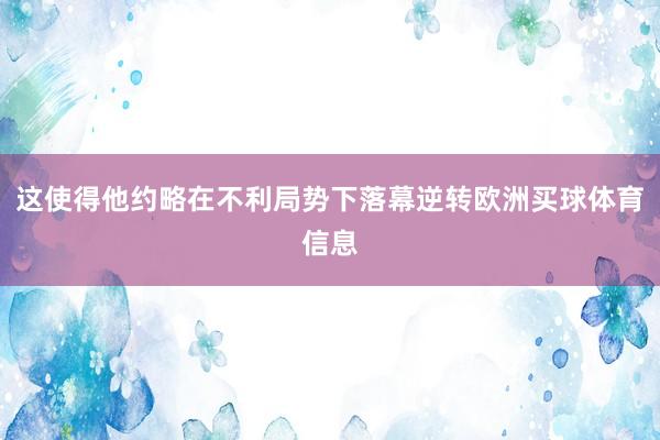 这使得他约略在不利局势下落幕逆转欧洲买球体育信息