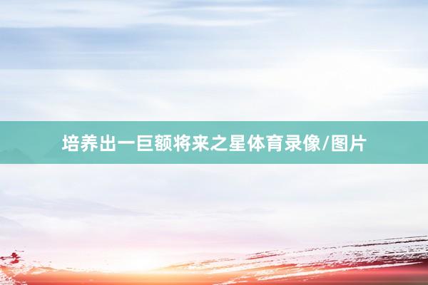 培养出一巨额将来之星体育录像/图片