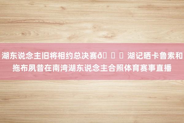 湖东说念主旧将相约总决赛👀湖记晒卡鲁索和拖布夙昔在南湾湖东说念主合照体育赛事直播