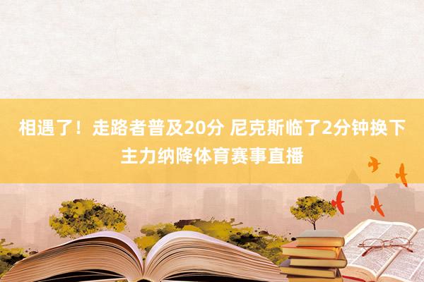 相遇了！走路者普及20分 尼克斯临了2分钟换下主力纳降体育赛事直播