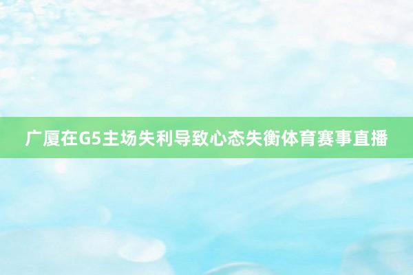 广厦在G5主场失利导致心态失衡体育赛事直播