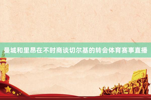 曼城和里昂在不时商谈切尔基的转会体育赛事直播