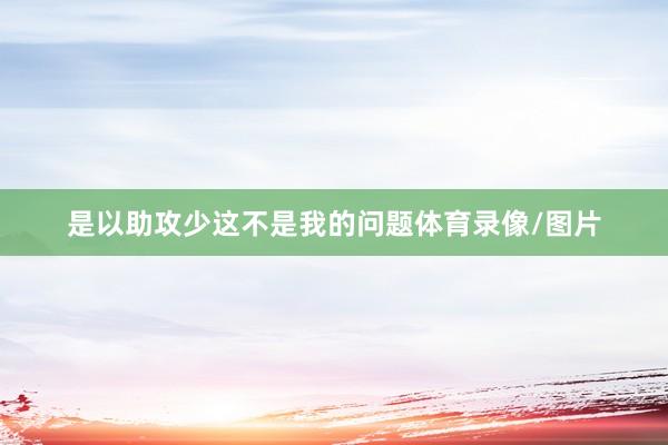 是以助攻少这不是我的问题体育录像/图片