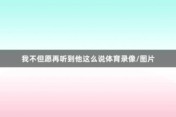 我不但愿再听到他这么说体育录像/图片