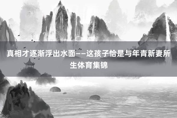 真相才逐渐浮出水面——这孩子恰是与年青新妻所生体育集锦
