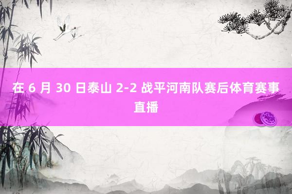 在 6 月 30 日泰山 2-2 战平河南队赛后体育赛事直播