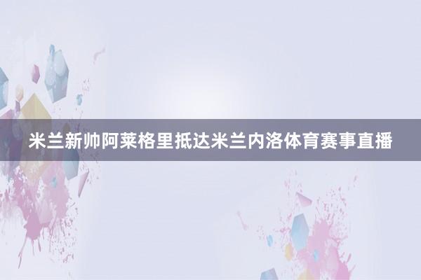 米兰新帅阿莱格里抵达米兰内洛体育赛事直播