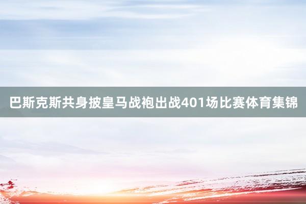 巴斯克斯共身披皇马战袍出战401场比赛体育集锦