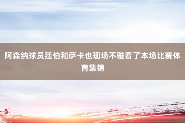 阿森纳球员廷伯和萨卡也现场不雅看了本场比赛体育集锦