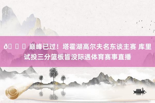 😂巅峰已过！塔霍湖高尔夫名东谈主赛 库里试投三分篮板皆没际遇体育赛事直播