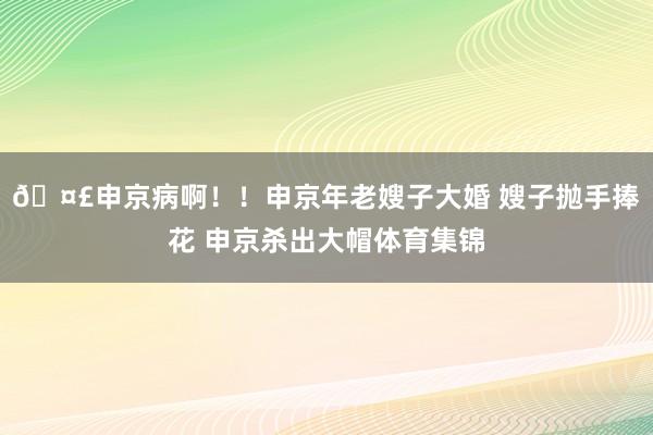 🤣申京病啊！！申京年老嫂子大婚 嫂子抛手捧花 申京杀出大帽体育集锦