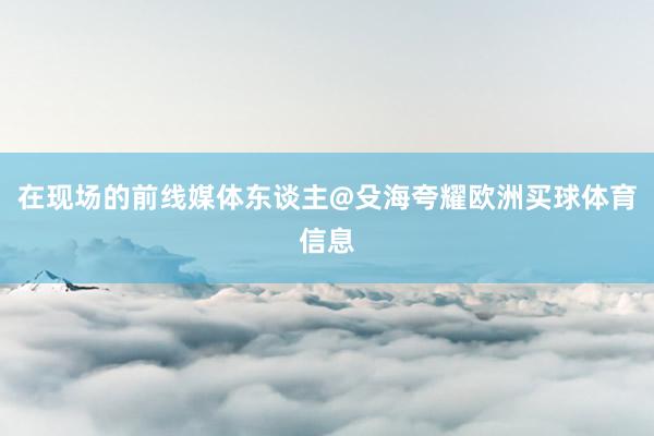 在现场的前线媒体东谈主@殳海夸耀欧洲买球体育信息