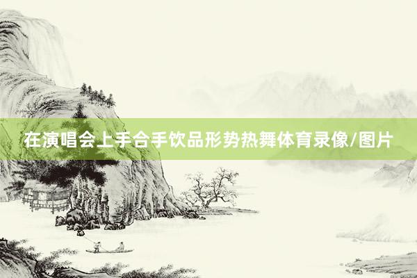 在演唱会上手合手饮品形势热舞体育录像/图片