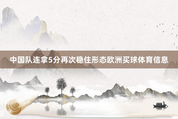 中国队连拿5分再次稳住形态欧洲买球体育信息