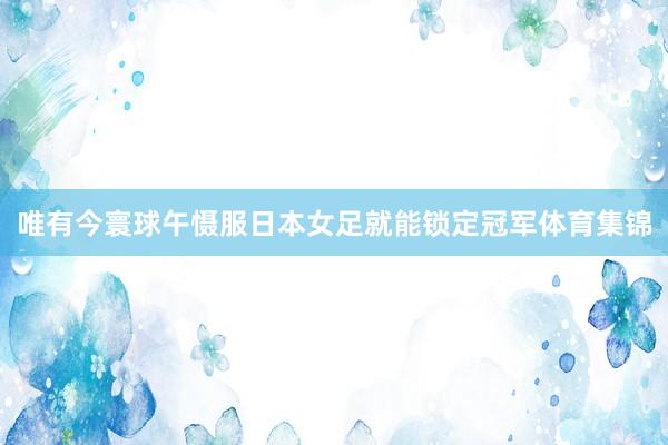 唯有今寰球午慑服日本女足就能锁定冠军体育集锦