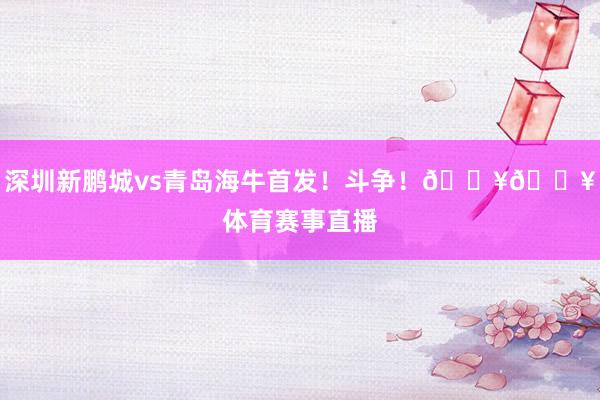 深圳新鹏城vs青岛海牛首发！斗争！🔥🔥体育赛事直播