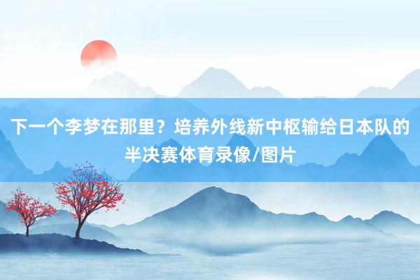 下一个李梦在那里？培养外线新中枢输给日本队的半决赛体育录像/图片