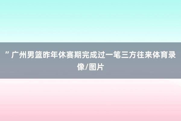 ”广州男篮昨年休赛期完成过一笔三方往来体育录像/图片