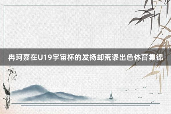 冉珂嘉在U19宇宙杯的发扬却荒谬出色体育集锦