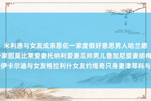 米利唐与女友成亲恩佐一家度假好意思男人哈兰德帅气自拍C罗一家B席一家因莫比莱爱妻托纳利爱妻瓜帅男儿鲁加尼爱妻胡梅尔斯女友伊卡尔迪与女友格拉利什女友约维奇只身妻津琴科与爱妻瓦尔加发布于：福建省体育集锦