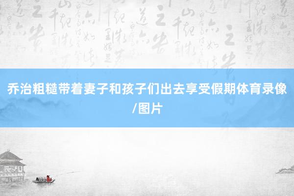 乔治粗糙带着妻子和孩子们出去享受假期体育录像/图片