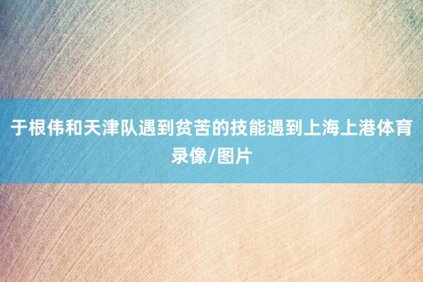 于根伟和天津队遇到贫苦的技能遇到上海上港体育录像/图片