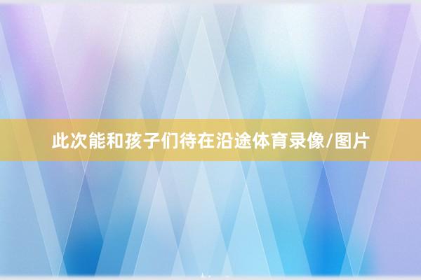 此次能和孩子们待在沿途体育录像/图片