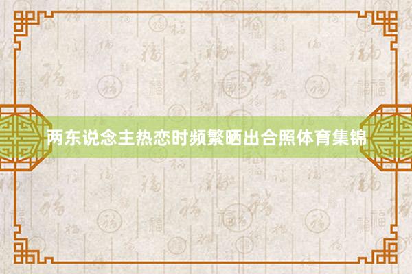 两东说念主热恋时频繁晒出合照体育集锦