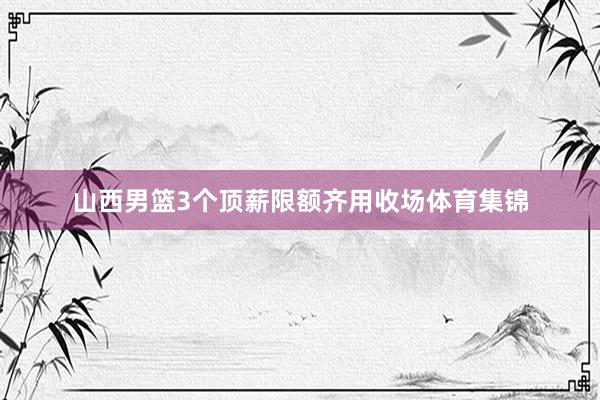 山西男篮3个顶薪限额齐用收场体育集锦