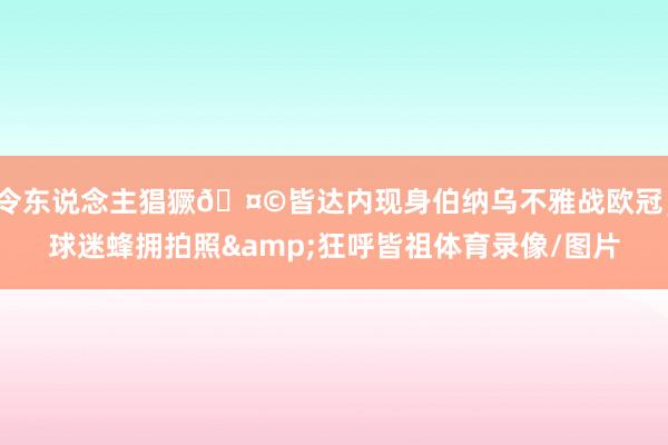 令东说念主猖獗🤩皆达内现身伯纳乌不雅战欧冠，球迷蜂拥拍照&狂呼皆祖体育录像/图片