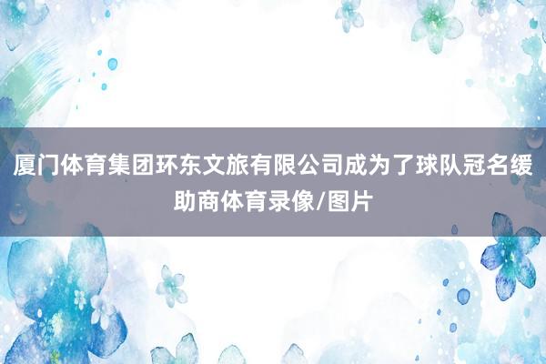 厦门体育集团环东文旅有限公司成为了球队冠名缓助商体育录像/图片