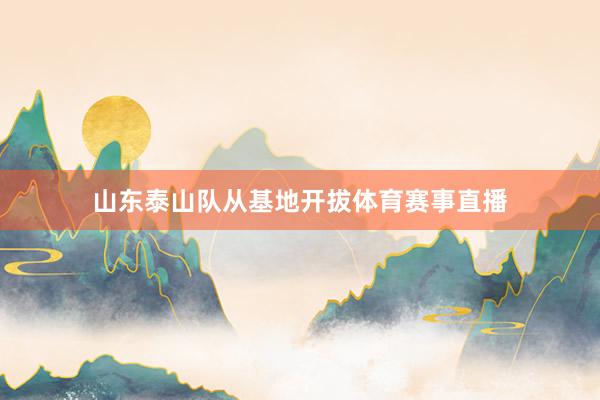 山东泰山队从基地开拔体育赛事直播