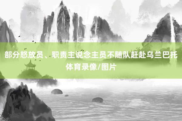 部分怒放员、职责主说念主员不随队赶赴乌兰巴托体育录像/图片