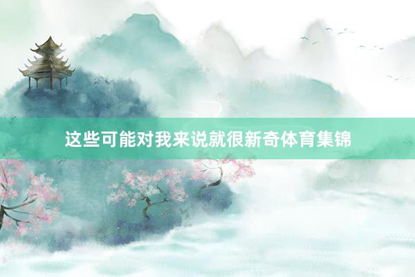 这些可能对我来说就很新奇体育集锦