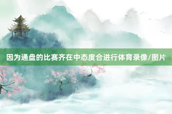 因为通盘的比赛齐在中态度合进行体育录像/图片