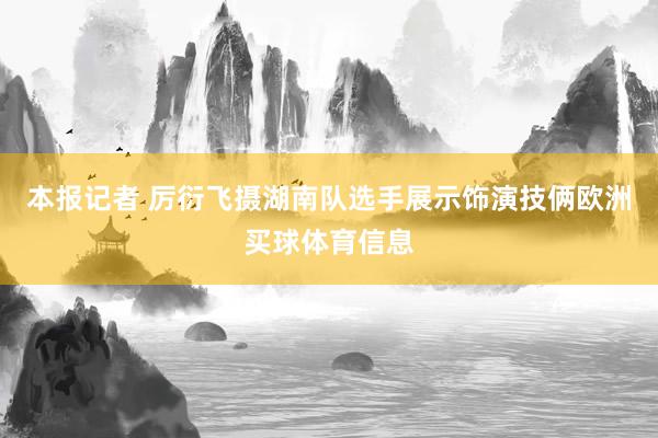 本报记者 厉衍飞摄湖南队选手展示饰演技俩欧洲买球体育信息