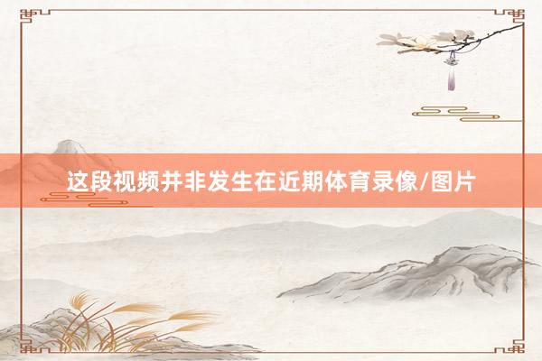 这段视频并非发生在近期体育录像/图片