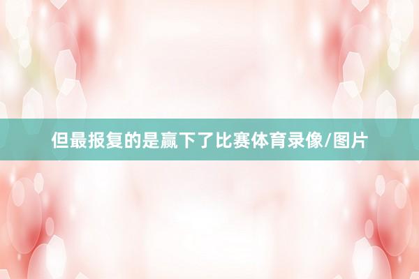 但最报复的是赢下了比赛体育录像/图片