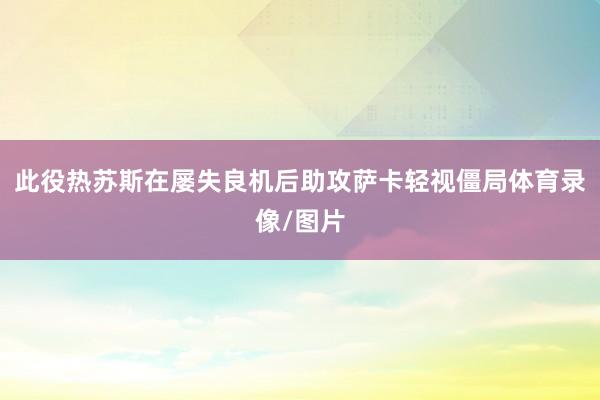 此役热苏斯在屡失良机后助攻萨卡轻视僵局体育录像/图片