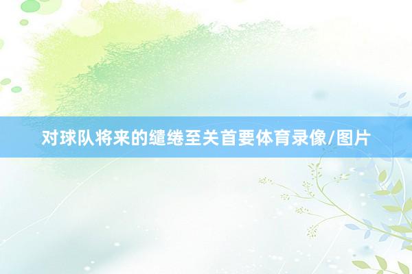 对球队将来的缱绻至关首要体育录像/图片