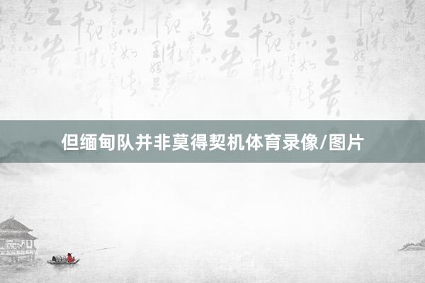 但缅甸队并非莫得契机体育录像/图片