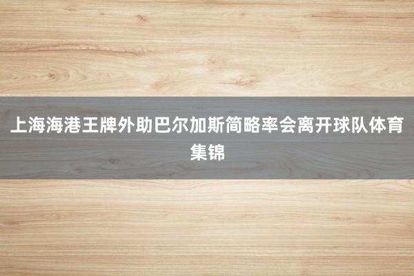 上海海港王牌外助巴尔加斯简略率会离开球队体育集锦