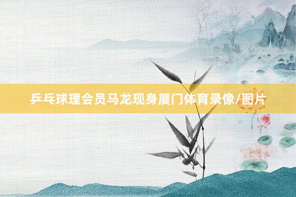 乒乓球理会员马龙现身厦门体育录像/图片