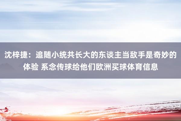 沈梓捷：追随小统共长大的东谈主当敌手是奇妙的体验 系念传球给他们欧洲买球体育信息