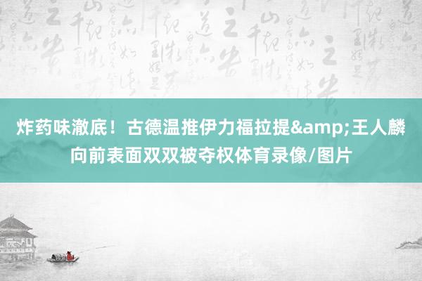 炸药味澈底！古德温推伊力福拉提&王人麟向前表面双双被夺权体育录像/图片