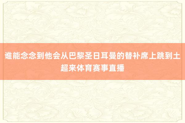 谁能念念到他会从巴黎圣日耳曼的替补席上跳到土超来体育赛事直播