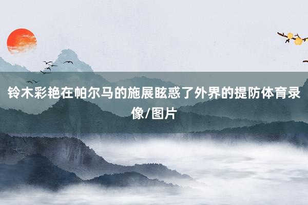 铃木彩艳在帕尔马的施展眩惑了外界的提防体育录像/图片