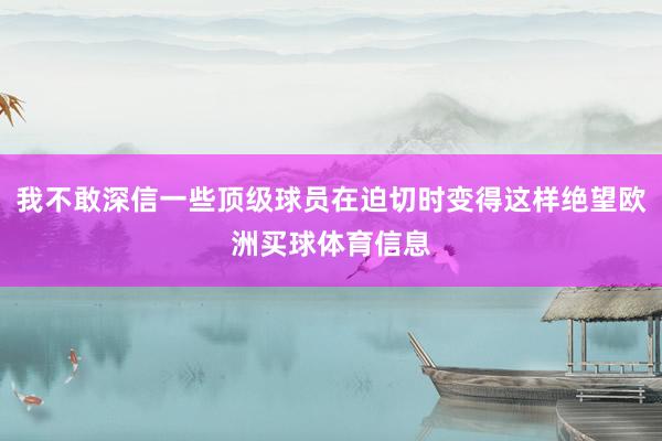 我不敢深信一些顶级球员在迫切时变得这样绝望欧洲买球体育信息