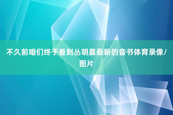 不久前咱们终于看到丛明晨最新的音书体育录像/图片