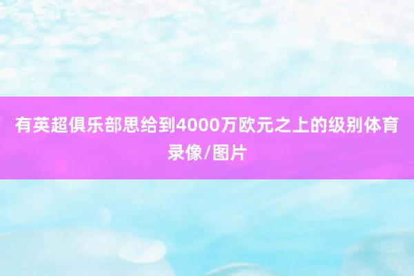 有英超俱乐部思给到4000万欧元之上的级别体育录像/图片